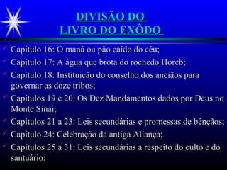 DIVISÃO DODIVISÃO DO
LIVRO DO EXÔDOLIVRO DO EXÔDO
 Capítulo 16: O maná ou pão caído do céu;Capítulo 16: O maná ou pão caído do céu;
 Capítulo 17: A água que brota do rochedo Horeb;Capítulo 17: A água que brota do rochedo Horeb;
 Capítulo 18: Instituição do conselho dos anciãos paraCapítulo 18: Instituição do conselho dos anciãos para
governar as doze tribos;governar as doze tribos;
 Capítulos 19 e 20: Os Dez Mandamentos dados por Deus noCapítulos 19 e 20: Os Dez Mandamentos dados por Deus no
Monte Sinai;Monte Sinai;
 Capítulos 21 a 23: Leis secundárias e promessas de bênçãos;Capítulos 21 a 23: Leis secundárias e promessas de bênçãos;
 Capítulo 24: Celebração da antiga Aliança;Capítulo 24: Celebração da antiga Aliança;
 Capítulos 25 a 31: Leis secundárias a respeito do culto e doCapítulos 25 a 31: Leis secundárias a respeito do culto e do
santuário:santuário:
 
