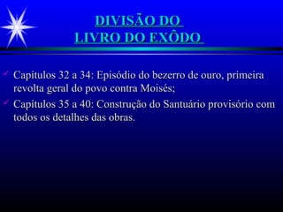 DIVISÃO DODIVISÃO DO
LIVRO DO EXÔDOLIVRO DO EXÔDO
 Capítulos 32 a 34: Episódio do bezerro de ouro, primeiraCapítulos 32 a 34: Episódio do bezerro de ouro, primeira
revolta geral do povo contra Moisés;revolta geral do povo contra Moisés;
 Capítulos 35 a 40: Construção do Santuário provisório comCapítulos 35 a 40: Construção do Santuário provisório com
todos os detalhes das obras.todos os detalhes das obras.
 