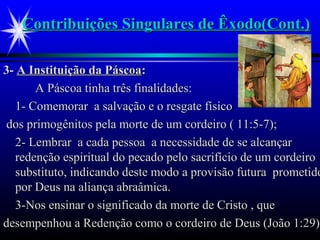 Contribuições Singulares de Êxodo(Cont.)Contribuições Singulares de Êxodo(Cont.)
3-3- A Instituição da PáscoaA Instituição da Páscoa::
A Páscoa tinha três finalidades:A Páscoa tinha três finalidades:
1- Comemorar a salvação e o resgate físico1- Comemorar a salvação e o resgate físico
dos primogênitos pela morte de um cordeiro ( 11:5-7);dos primogênitos pela morte de um cordeiro ( 11:5-7);
2- Lembrar a cada pessoa a necessidade de se alcançar2- Lembrar a cada pessoa a necessidade de se alcançar
redenção espiritual do pecado pelo sacrifício de um cordeiroredenção espiritual do pecado pelo sacrifício de um cordeiro
substituto, indicando deste modo a provisão futura prometidosubstituto, indicando deste modo a provisão futura prometido
por Deus na aliança abraâmica.por Deus na aliança abraâmica.
3-Nos ensinar o significado da morte de Cristo , que3-Nos ensinar o significado da morte de Cristo , que
desempenhou a Redenção como o cordeiro de Deus (João 1:29)desempenhou a Redenção como o cordeiro de Deus (João 1:29).
 