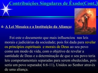 Contribuições Singulares de Êxodo(ContContribuições Singulares de Êxodo(Cont.).)
4-4- A Lei Mosaica e a Instituição da AliançaA Lei Mosaica e a Instituição da Aliança::
Foi este o documento que mais influenciou nas leisFoi este o documento que mais influenciou nas leis
morais e judiciárias da sociedade; pois foi dada paramorais e judiciárias da sociedade; pois foi dada para revelarrevelar
os princípios espirituais e morais de Deusos princípios espirituais e morais de Deus ao seu povoao seu povo
como um modo de vida, com o objetivo de revelar acomo um modo de vida, com o objetivo de revelar a
santidade de Deus e a determinação de que o seu povo teriasantidade de Deus e a determinação de que o seu povo teria
leis comportamentais separadas para serem obedecidas, poisleis comportamentais separadas para serem obedecidas, pois
seria um povo separado( 6:6-11), Unidos ao Senhor atravésseria um povo separado( 6:6-11), Unidos ao Senhor através
de uma aliança.de uma aliança.
 