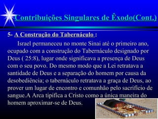 Contribuições Singulares de Êxodo(Cont.)Contribuições Singulares de Êxodo(Cont.)
5-5- A Construção do TabernáculoA Construção do Tabernáculo ::
Israel permaneceu no monte Sinai até o primeiro ano,Israel permaneceu no monte Sinai até o primeiro ano,
ocupado com a construção do Tabernáculo designado porocupado com a construção do Tabernáculo designado por
Deus ( 25:8), lugar onde significava a presença de DeusDeus ( 25:8), lugar onde significava a presença de Deus
com o seu povo. Do mesmo modo que a Lei retratava acom o seu povo. Do mesmo modo que a Lei retratava a
santidade de Deus e a separação do homem por causa dasantidade de Deus e a separação do homem por causa da
desobediência; o tabernáculo retratava a graça de Deus, aodesobediência; o tabernáculo retratava a graça de Deus, ao
prover um lugar de encontro e comunhão pelo sacrifício deprover um lugar de encontro e comunhão pelo sacrifício de
sangue.A Arca tipifica a Cristo como a única maneira dosangue.A Arca tipifica a Cristo como a única maneira do
homem aproximar-se de Deus.homem aproximar-se de Deus.
 