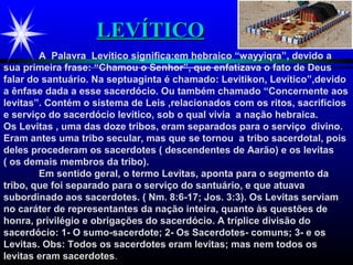 LEVÍTICOLEVÍTICO
A Palavra Levítico significa:em hebraico “wayyiqra”, devido a
sua primeira frase: “Chamou o Senhor”, que enfatizava o fato de Deus
falar do santuário. Na septuaginta é chamado: Levitikon, Levítico”,devido
a ênfase dada a esse sacerdócio. Ou também chamado “Concernente aos
levitas”. Contém o sistema de Leis ,relacionados com os ritos, sacrifícios
e serviço do sacerdócio levítico, sob o qual vivia a nação hebraica.
Os Levitas , uma das doze tribos, eram separados para o serviço divino.
Eram antes uma tribo secular, mas que se tornou a tribo sacerdotal, pois
deles procederam os sacerdotes ( descendentes de Aarão) e os levitas
( os demais membros da tribo).
Em sentido geral, o termo Levitas, aponta para o segmento da
tribo, que foi separado para o serviço do santuário, e que atuava
subordinado aos sacerdotes. ( Nm. 8:6-17; Jos. 3:3). Os Levitas serviam
no caráter de representantes da nação inteira, quanto às questões de
honra, privilégio e obrigações do sacerdócio. A tríplice divisão do
sacerdócio: 1- O sumo-sacerdote; 2- Os Sacerdotes- comuns; 3- e os
Levitas. Obs: Todos os sacerdotes eram levitas; mas nem todos os
levitas eram sacerdotes.
 