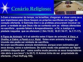 Cenário Religioso:Cenário Religioso:
3-Com o transcorrer do tempo, os Israelitas, chegaram a atuar como se o
que importasse para Deus fossem os próprios sacrifícios em lugar do
coração ofertante. O Salmista Davi e os profetas procuraram inculcar no
povo a verdade de que Deus não se contenta com as vítimas oferecidas
no sacrifício , quando faltam o Arrependimento; a Fé; a Justiça e a
piedade naqueles que as oferecem ( I Sm.15:22; Sl.51:16-17; Is.1:11-17).
4-Tipos de Animais: A li só admitia estes 5 tipos de animais( A Vaca, aA Vaca, a
Ovelha, a Cabra, a Pomb a e a RolaOvelha, a Cabra, a Pomb a e a Rola). Estes eram animais limpos; o
imundo não podia ser símbolo de sacrifício.
Só eram sacrificados animais domésticos, porque eram estimados por
seus donos, caros e submissos. De outro modo não poderiam ser figura
profética daquele que “ como ovelha muda perante os seus tosquiadores
não abriu a sua boca”.( Is.53:7). O Animal tinha de ser propriedade do
ofertante. ( Paul Hoff-pg.159).
 