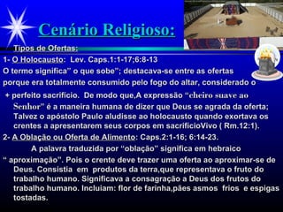 Cenário Religioso:Cenário Religioso:
Tipos de Ofertas:Tipos de Ofertas:
1-1- O HolocaustoO Holocausto: Lev. Caps.1:1-17;6:8-13: Lev. Caps.1:1-17;6:8-13
O termo significa” o que sobe”; destacava-se entre as ofertasO termo significa” o que sobe”; destacava-se entre as ofertas
porque era totalmente consumido pelo fogo do altar, considerado oporque era totalmente consumido pelo fogo do altar, considerado o
+ perfeito sacrifício. De modo que,A expressão “+ perfeito sacrifício. De modo que,A expressão “cheiro suave aocheiro suave ao
SenhorSenhor” é a maneira humana de dizer que Deus se agrada da oferta;” é a maneira humana de dizer que Deus se agrada da oferta;
Talvez o apóstolo Paulo aludisse ao holocausto quando exortava osTalvez o apóstolo Paulo aludisse ao holocausto quando exortava os
crentes a apresentarem seus corpos em sacrifícioVivo ( Rm.12:1).crentes a apresentarem seus corpos em sacrifícioVivo ( Rm.12:1).
2-2- A Oblação ou Oferta de AlimentoA Oblação ou Oferta de Alimento: Caps.2:1-16; 6:14-23.: Caps.2:1-16; 6:14-23.
A palavra traduzida por “oblação” significa em hebraicoA palavra traduzida por “oblação” significa em hebraico
““ aproximação”. Pois o crente deve trazer uma oferta ao aproximar-se deaproximação”. Pois o crente deve trazer uma oferta ao aproximar-se de
Deus. Consistia em produtos da terra,que representava o fruto doDeus. Consistia em produtos da terra,que representava o fruto do
trabalho humano. Significava a consagração a Deus dos frutos dotrabalho humano. Significava a consagração a Deus dos frutos do
trabalho humano. Incluiam: flor de farinha,pães asmos frios e espigastrabalho humano. Incluiam: flor de farinha,pães asmos frios e espigas
tostadas.tostadas.
 