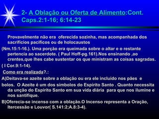 2-2- A Oblação ou Oferta de AlimentoA Oblação ou Oferta de Alimento:Cont.:Cont.
Caps.2:1-16; 6:14-23Caps.2:1-16; 6:14-23
Provavelmente não era oferecida sozinha, mas acompanhada dosProvavelmente não era oferecida sozinha, mas acompanhada dos
sacrifícios pacíficos ou de holocaustossacrifícios pacíficos ou de holocaustos
(Nm.15:1-16.). Uma porção era queimada sobre o altar e o restante(Nm.15:1-16.). Uma porção era queimada sobre o altar e o restante
pertencia ao sacerdote. ( Paul Hoff-pg.161).Nos ensinando ,aopertencia ao sacerdote. ( Paul Hoff-pg.161).Nos ensinando ,ao
crentes,que lhes cabe sustentar os que ministram as coisas sagradas.crentes,que lhes cabe sustentar os que ministram as coisas sagradas.
( I Cor.9:1-14).( I Cor.9:1-14).
Como era realizadaComo era realizada?.:?.:
A)Deitava-se azeite sobre a oblação ou era ele incluído nos pães eA)Deitava-se azeite sobre a oblação ou era ele incluído nos pães e
bolos. O Azeite é um dos símbolos do Espírito Santo . Quanto necessitabolos. O Azeite é um dos símbolos do Espírito Santo . Quanto necessita
da unção do Espírito Santo em sua vida diária para que nos ilumine eda unção do Espírito Santo em sua vida diária para que nos ilumine e
nos santifique.nos santifique.
B)Oferecia-se incenso com a oblação.O Incenso representa a Oração,B)Oferecia-se incenso com a oblação.O Incenso representa a Oração,
Itercessão e Louvor( S.141:2;A.8:3-4).Itercessão e Louvor( S.141:2;A.8:3-4).
 