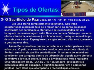 Tipos de Ofertas:
3-3- O Sacrifício de PazO Sacrifício de Paz: Caps. 3:1-17; 7:11-34; 19:5-8 e 22:21-25.: Caps. 3:1-17; 7:11-34; 19:5-8 e 22:21-25.
Era uma oferta completamente voluntária. Seu traçoEra uma oferta completamente voluntária. Seu traço
característico residia no fato de a maior parte do corpo do animalcaracterístico residia no fato de a maior parte do corpo do animal
sacrificado ser comida pelo ofertante e seus convidados em umsacrificado ser comida pelo ofertante e seus convidados em um
banquete de camaradagem entre Deus e o homem. Visto que era umabanquete de camaradagem entre Deus e o homem. Visto que era uma
oferta voluntária, aceitava-se ( excluindo aves), qualquer animal limpooferta voluntária, aceitava-se ( excluindo aves), qualquer animal limpo
de ambos os sexos. Espargia-se o sangue sobre o altar e se queimavade ambos os sexos. Espargia-se o sangue sobre o altar e se queimava
a gordura e os rins.a gordura e os rins.
Assim Deus recebia o que se considerava a melhor parte e a maisAssim Deus recebia o que se considerava a melhor parte e a mais
saborosa. O peito era levantado e movido pelo sacerdote diante dosaborosa. O peito era levantado e movido pelo sacerdote diante do
Senhor em sinal de que lhe era dedicado. O restante do animal eraSenhor em sinal de que lhe era dedicado. O restante do animal era
comido em um banquete dentro do tabernáculo, aquele que o ofereciacomido em um banquete dentro do tabernáculo, aquele que o oferecia
convidava o levita, o pobre, o órfão e à viúva;desse modo realizariaconvidava o levita, o pobre, o órfão e à viúva;desse modo realizaria
uma refeição em amor. (Dt.12:6-7;17-18). Embora este sacrifíciouma refeição em amor. (Dt.12:6-7;17-18). Embora este sacrifício
incluísse a idéia de expiação, o significado maior era a comunhãoincluísse a idéia de expiação, o significado maior era a comunhão
jubilosa com Deus que acompanha a reconciliação com ele.jubilosa com Deus que acompanha a reconciliação com ele.
 