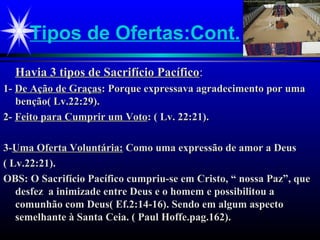Tipos de Ofertas:Cont.
Havia 3 tipos de Sacrifício PacíficoHavia 3 tipos de Sacrifício Pacífico::
1-1- De Ação de GraçasDe Ação de Graças: Porque expressava agradecimento por uma: Porque expressava agradecimento por uma
benção( Lv.22:29).benção( Lv.22:29).
2-2- Feito para Cumprir um VotoFeito para Cumprir um Voto: ( Lv. 22:21).: ( Lv. 22:21).
3-3-Uma Oferta Voluntária:Uma Oferta Voluntária: Como uma expressão de amor a DeusComo uma expressão de amor a Deus
( Lv.22:21).( Lv.22:21).
OBS: O Sacrifício Pacífico cumpriu-se em Cristo, “ nossa Paz”, queOBS: O Sacrifício Pacífico cumpriu-se em Cristo, “ nossa Paz”, que
desfez a inimizade entre Deus e o homem e possibilitou adesfez a inimizade entre Deus e o homem e possibilitou a
comunhão com Deus( Ef.2:14-16). Sendo em algum aspectocomunhão com Deus( Ef.2:14-16). Sendo em algum aspecto
semelhante à Santa Ceia. ( Paul Hoffe.pag.162).semelhante à Santa Ceia. ( Paul Hoffe.pag.162).
 