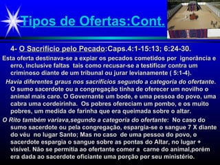 Tipos de Ofertas:Cont.
4-4- O Sacrifício pelo PecadoO Sacrifício pelo Pecado:Caps.4:1-15:13; 6:24-30.:Caps.4:1-15:13; 6:24-30.
Esta oferta destinava-se a expiar os pecados cometidos por ignorância eEsta oferta destinava-se a expiar os pecados cometidos por ignorância e
erro, inclusive faltas tais como recusar-se a testificar contra umerro, inclusive faltas tais como recusar-se a testificar contra um
criminoso diante de um tribunal ou jurar levianamente ( 5:1-4).criminoso diante de um tribunal ou jurar levianamente ( 5:1-4).
Havia diferentes graus nos sacrifícios segundo a categoria do ofertanteHavia diferentes graus nos sacrifícios segundo a categoria do ofertante..
O sumo sacerdote ou a congregação tinha de oferecer um novilho oO sumo sacerdote ou a congregação tinha de oferecer um novilho o
animal mais caro. O Governante um bode, e uma pessoa do povo, umaanimal mais caro. O Governante um bode, e uma pessoa do povo, uma
cabra uma cordeirinha. Os pobres ofereciam um pombo, e os muitocabra uma cordeirinha. Os pobres ofereciam um pombo, e os muito
pobres, um medida de farinha que era queimada sobre o altar.pobres, um medida de farinha que era queimada sobre o altar.
O Rito também variava,segundo a categoria do ofertanteO Rito também variava,segundo a categoria do ofertante: No caso do: No caso do
sumo sacerdote ou pela congregação, espargia-se o sangue 7 X diantesumo sacerdote ou pela congregação, espargia-se o sangue 7 X diante
do véu no lugar Santo; Mas no caso de uma pessoa do povo, odo véu no lugar Santo; Mas no caso de uma pessoa do povo, o
sacerdote espargia o sangue sobre as pontas do Altar, no lugar +sacerdote espargia o sangue sobre as pontas do Altar, no lugar +
visível. Não se permitia ao ofertante comer a carne do animal,porémvisível. Não se permitia ao ofertante comer a carne do animal,porém
era dada ao sacerdote oficiante uma porção por seu ministério.era dada ao sacerdote oficiante uma porção por seu ministério.
 