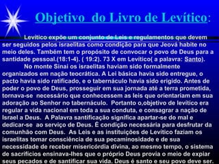 Objetivo do Livro de Levítico:
Levítico expõe um conjunto de Leis e regulamentos que devem
ser seguidos pelos israelitas como condição para que Jeová habite no
meio deles. Também tem o propósito de convocar o povo de Deus para a
santidade pessoal.(18:1-4). ( 19:2). 73 X em Levítico( a palavra: Santo).
No monte Sinai os israelitas haviam sido formalmente
organizados em nação teocrática. A Lei básica havia sido entregue, o
pacto havia sido ratificado, e o tabernáculo havia sido erigido. Antes de
poder o povo de Deus, prosseguir em sua jornada até a terra prometida,
tornava-se necessário que conhecessem as leis que orientariam em sua
adoração ao Senhor no tabernáculo. Portanto o,objetivo de levítico era
regular a vida nacional em toda a sua conduta, e consagrar a nação de
Israel a Deus. A Palavra santificação significa apartar-se do mal e
dedicar-se ao serviço de Deus. É condição necessária para desfrutar da
comunhão com Deus. As Leis e as instituições de Levítico faziam os
israelitas tomar consciência de sua pecaminosidade e de sua
necessidade de receber misericórdia divina, ao mesmo tempo, o sistema
de sacrifícios ensinava-lhes que o próprio Deus provia o meio de expiar
seus pecados e de santificar sua vida. Deus é santo e seu povo deve ser.
 