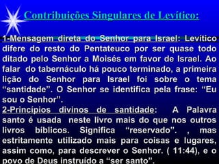 Contribuições Singulares de Levítico:Contribuições Singulares de Levítico:
1-Mensagem direta do Senhor para Israel1-Mensagem direta do Senhor para Israel: Levítico: Levítico
difere do resto do Pentateuco por ser quase tododifere do resto do Pentateuco por ser quase todo
ditado pelo Senhor a Moisés em favor de Israel. Aoditado pelo Senhor a Moisés em favor de Israel. Ao
falar do tabernáculo há pouco terminado, a primeirafalar do tabernáculo há pouco terminado, a primeira
lição do Senhor para Israel foi sobre o temalição do Senhor para Israel foi sobre o tema
“santidade”. O Senhor se identifica pela frase: “Eu“santidade”. O Senhor se identifica pela frase: “Eu
sou o Senhor”.sou o Senhor”.
2-Princípios divinos de santidade2-Princípios divinos de santidade:: A PalavraA Palavra
santo é usada neste livro mais do que nos outrossanto é usada neste livro mais do que nos outros
livros bíblicos. Significa “reservado”. , maslivros bíblicos. Significa “reservado”. , mas
estritamente utilizado mais para coisas e lugares,estritamente utilizado mais para coisas e lugares,
assim como, para descrever o Senhor. ( 11:44), e oassim como, para descrever o Senhor. ( 11:44), e o
povo de Deus instruído a “ser santo”.povo de Deus instruído a “ser santo”.
 