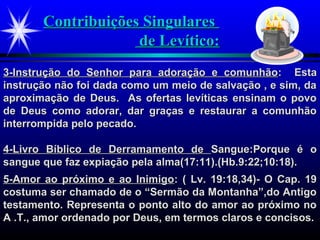 Contribuições SingularesContribuições Singulares
de Levítico:de Levítico:
3-Instrução do Senhor para adoração e comunhão3-Instrução do Senhor para adoração e comunhão: Esta: Esta
instrução não foi dada como um meio de salvação , e sim, dainstrução não foi dada como um meio de salvação , e sim, da
aproximação de Deus. As ofertas levíticas ensinam o povoaproximação de Deus. As ofertas levíticas ensinam o povo
de Deus como adorar, dar graças e restaurar a comunhãode Deus como adorar, dar graças e restaurar a comunhão
interrompida pelo pecado.interrompida pelo pecado.
4-Livro Bíblico de Derramamento de4-Livro Bíblico de Derramamento de Sangue:Porque é oSangue:Porque é o
sangue que faz expiação pela alma(17:11).(Hb.9:22;10:18).sangue que faz expiação pela alma(17:11).(Hb.9:22;10:18).
5-Amor ao próximo e ao Inimigo5-Amor ao próximo e ao Inimigo: ( Lv. 19:18,34)- O Cap. 19: ( Lv. 19:18,34)- O Cap. 19
costuma ser chamado de o “Sermão da Montanha”,do Antigocostuma ser chamado de o “Sermão da Montanha”,do Antigo
testamento. Representa o ponto alto do amor ao próximo notestamento. Representa o ponto alto do amor ao próximo no
A .T., amor ordenado por Deus, em termos claros e concisos.A .T., amor ordenado por Deus, em termos claros e concisos.
 