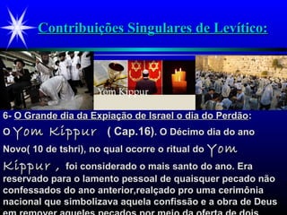 Contribuições Singulares de Levítico:Contribuições Singulares de Levítico:
6-6- O Grande dia da Expiação de Israel o dia do PerdãoO Grande dia da Expiação de Israel o dia do Perdão::
OO Yom KippurYom Kippur ( Cap.16)( Cap.16). O Décimo dia do ano. O Décimo dia do ano
Novo( 10 de tshri), no qual ocorre o ritual doNovo( 10 de tshri), no qual ocorre o ritual do YomYom
Kippur ,Kippur , foi considerado o mais santo do ano. Erafoi considerado o mais santo do ano. Era
reservado para o lamento pessoal de quaisquer pecado nãoreservado para o lamento pessoal de quaisquer pecado não
confessados do ano anterior,realçado pro uma cerimôniaconfessados do ano anterior,realçado pro uma cerimônia
nacional que simbolizava aquela confissão e a obra de Deusnacional que simbolizava aquela confissão e a obra de Deus
 