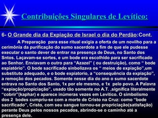 Contribuições Singulares de Levítico:Contribuições Singulares de Levítico:
A Preparação para esse ritual exigia a oferta de um novilho para aA Preparação para esse ritual exigia a oferta de um novilho para a
cerimônia da purificação do sumo sacerdote a fim de que ele pudessecerimônia da purificação do sumo sacerdote a fim de que ele pudesse
executar o santo dever de entrar na presença de Deus, no Santo dosexecutar o santo dever de entrar na presença de Deus, no Santo dos
Sntos. Laçavam-se sortes, e um bode era escolhido para ser sacrificadoSntos. Laçavam-se sortes, e um bode era escolhido para ser sacrificado
ao Senhor. Enviavam o outro para “Azazel” ( ou destruição), como “ bodeao Senhor. Enviavam o outro para “Azazel” ( ou destruição), como “ bode
expiatório”. O bode sacrificado sinbolizava os “ meios de expiação”,umexpiatório”. O bode sacrificado sinbolizava os “ meios de expiação”,um
substituto adequado, e o bode expiatorio, a “consequência da expiação”,substituto adequado, e o bode expiatorio, a “consequência da expiação”,
a remoção dos pecados. Somente nesse dia do ano o sumo sacerdotea remoção dos pecados. Somente nesse dia do ano o sumo sacerdote
entrava no Santo dos Santo, 1x por ele mesmo, e 1x pelo povo. A Palavraentrava no Santo dos Santo, 1x por ele mesmo, e 1x pelo povo. A Palavra
“expiação/propiciação”, usado tão somente no A.T. ,significa literalmente“expiação/propiciação”, usado tão somente no A.T. ,significa literalmente
“cobrir”(kaphar) e aparece inúmeras vezes em Levítico. O simbolismo“cobrir”(kaphar) e aparece inúmeras vezes em Levítico. O simbolismo
dos 2 bodes cumpriu-se com a morte de Cristo na Cruz: como “bodedos 2 bodes cumpriu-se com a morte de Cristo na Cruz: como “bode
sacrificado”, Cristo, com seu sangue tornou-se propriciação(satisfação)sacrificado”, Cristo, com seu sangue tornou-se propriciação(satisfação)
perante Deus pelos nossos pecados, abrindo-se o caminho até aperante Deus pelos nossos pecados, abrindo-se o caminho até a
presença dele.presença dele.
6-6- O Grande dia da Expiação de Israel o dia do PerdãoO Grande dia da Expiação de Israel o dia do Perdão:Cont.:Cont.
 