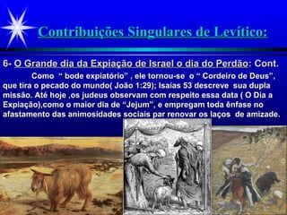 Contribuições Singulares de Levítico:Contribuições Singulares de Levítico:
Como “ bode expiatório” , ele tornou-se o “ Cordeiro de Deus”,Como “ bode expiatório” , ele tornou-se o “ Cordeiro de Deus”,
que tira o pecado do mundo( João 1:29); Isaías 53 descreve sua duplaque tira o pecado do mundo( João 1:29); Isaías 53 descreve sua dupla
missão. Até hoje ,os judeus observam com respeito essa data ( O Dia amissão. Até hoje ,os judeus observam com respeito essa data ( O Dia a
Expiação),como o maior dia de “Jejum”, e empregam toda ênfase noExpiação),como o maior dia de “Jejum”, e empregam toda ênfase no
afastamento das animosidades sociais par renovar os laços de amizade.afastamento das animosidades sociais par renovar os laços de amizade.
6-6- O Grande dia da Expiação de Israel o dia do PerdãoO Grande dia da Expiação de Israel o dia do Perdão: Cont.: Cont.
 