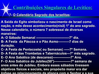 Contribuições Singulares de Levítico:Contribuições Singulares de Levítico:
7-7- O Calendário Sagrado dos IsraelitasO Calendário Sagrado dos Israelitas::
A Saída do Egito simbolizou o nascimento de Israel comoA Saída do Egito simbolizou o nascimento de Israel como
nação, o mês desse acontecimento(nisã) 1° do ano sagrado.nação, o mês desse acontecimento(nisã) 1° do ano sagrado.
Nesse calendário, o número 7 sobressai de diversasNesse calendário, o número 7 sobressai de diversas
maneiras:maneiras:
A- O Sábado Semanal ------------------------------7° dia.A- O Sábado Semanal ------------------------------7° dia.
B- A Festa da Páscoa e o Pão Asmo----------7 dias deB- A Festa da Páscoa e o Pão Asmo----------7 dias de
duração.duração.
C- A Festa de Pentecoste( ou Semanas) -----7ª Semana.C- A Festa de Pentecoste( ou Semanas) -----7ª Semana.
D- A Festa das Trombetas e Tabernáculos---7° mês sagrado.D- A Festa das Trombetas e Tabernáculos---7° mês sagrado.
E- O Ano Sabático (de descanso)----------------7° Ano.E- O Ano Sabático (de descanso)----------------7° Ano.
F- O Ano Sabático do Jubileu(50°)---------------7ª semana deF- O Ano Sabático do Jubileu(50°)---------------7ª semana de
anos antes do Jubileu. Embora esses sábados tivessemanos antes do Jubileu. Embora esses sábados tivessem
objetivos físicos e sociais, seu propósito maior era darobjetivos físicos e sociais, seu propósito maior era dar
 