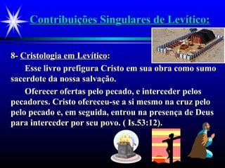 Contribuições Singulares de Levítico:Contribuições Singulares de Levítico:
8-8- Cristologia em LevíticoCristologia em Levítico::
Esse livro prefigura Cristo em sua obra como sumoEsse livro prefigura Cristo em sua obra como sumo
sacerdote da nossa salvação.sacerdote da nossa salvação.
Oferecer ofertas pelo pecado, e interceder pelosOferecer ofertas pelo pecado, e interceder pelos
pecadores. Cristo ofereceu-se a si mesmo na cruz pelopecadores. Cristo ofereceu-se a si mesmo na cruz pelo
pelo pecado e, em seguida, entrou na presença de Deuspelo pecado e, em seguida, entrou na presença de Deus
para interceder por seu povo. ( Is.53:12).para interceder por seu povo. ( Is.53:12).
 