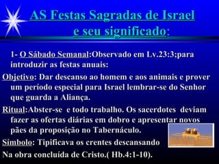 AS Festas Sagradas de IsraelAS Festas Sagradas de Israel
e seu significadoe seu significado:
1-1- O Sábado SemanalO Sábado Semanal:Observado em Lv.23:3;para:Observado em Lv.23:3;para
introduzir as festas anuais:introduzir as festas anuais:
ObjetivoObjetivo: Dar descanso ao homem e aos animais e prover: Dar descanso ao homem e aos animais e prover
um período especial para Israel lembrar-se do Senhorum período especial para Israel lembrar-se do Senhor
que guarda a Aliança.que guarda a Aliança.
RitualRitual:Abster-se e todo trabalho. Os sacerdotes deviam:Abster-se e todo trabalho. Os sacerdotes deviam
fazer as ofertas diárias em dobro e apresentar novosfazer as ofertas diárias em dobro e apresentar novos
pães da proposição no Tabernáculo.pães da proposição no Tabernáculo.
SímboloSímbolo: Tipificava os crentes descansando: Tipificava os crentes descansando
Na obra concluída de Cristo.( Hb.4:1-10).Na obra concluída de Cristo.( Hb.4:1-10).
 