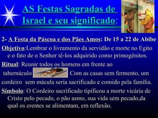 AS Festas Sagradas deAS Festas Sagradas de
Israel e seu significadoIsrael e seu significado:
2-2- A Festa da Páscoa e dos Pães AmosA Festa da Páscoa e dos Pães Amos: De 15 a 22 de Abibe: De 15 a 22 de Abibe
ObjetivoObjetivo:Lembrar o livramento da servidão e morte no Egito:Lembrar o livramento da servidão e morte no Egito
e o fato de o Senhor tê-los adquirido como primogênitos.e o fato de o Senhor tê-los adquirido como primogênitos.
RitualRitual: Reunir todos os homens em frente ao: Reunir todos os homens em frente ao
tabernáculo Com as casas sem fermento, umtabernáculo Com as casas sem fermento, um
cordeiro sem mácula seria sacrificado e comido pela família.cordeiro sem mácula seria sacrificado e comido pela família.
SímboloSímbolo: O Cordeiro sacrificado tipificou a morte vicária de: O Cordeiro sacrificado tipificou a morte vicária de
Cristo pelo pecado, o pão asmo, sua vida sem pecado,daCristo pelo pecado, o pão asmo, sua vida sem pecado,da
qual os crentes se alimentam, em reflexão.qual os crentes se alimentam, em reflexão.
 