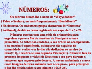 NÚMEROS:NÚMEROS:
Os hebreus deram-lhe o nome de “Wayyedabber”Os hebreus deram-lhe o nome de “Wayyedabber”
( Falou o Senhor); ou mais frequentemente “Bemidbarth”( Falou o Senhor); ou mais frequentemente “Bemidbarth”
( No deserto). Os tradutores gregos chamaram de “Números”( No deserto). Os tradutores gregos chamaram de “Números”
( Arithmoi), devido ao censo registrado nos caps. de 1 a 3 e 26.( Arithmoi), devido ao censo registrado nos caps. de 1 a 3 e 26.
Números começa com uma série de orientações paraNúmeros começa com uma série de orientações para
organizar o povo a fim de marchar do Sinai para a terraorganizar o povo a fim de marchar do Sinai para a terra
prometida. As tribos são contadas, a sua ordem no acampamentoprometida. As tribos são contadas, a sua ordem no acampamento
e na marcha é especificada, os impuros são expulsos dae na marcha é especificada, os impuros são expulsos da
comunidade, o altar e os levitas são dedicados ao serviço decomunidade, o altar e os levitas são dedicados ao serviço de
Deus(7:1), e celebra-se uma segunda Páscoa(9:1). Números fala daDeus(7:1), e celebra-se uma segunda Páscoa(9:1). Números fala da
presença frequente e visível de Deus com o seu povo durante opresença frequente e visível de Deus com o seu povo durante o
tempo em que vagueou pelo deserto. A nuvem ambulante e a arcatempo em que vagueou pelo deserto. A nuvem ambulante e a arca
eram imagens de Deus andando com o seu povo , para protegê-loeram imagens de Deus andando com o seu povo , para protegê-lo
e dar-lhe vitória sobre o seu inimigo ( 10:33-36).e dar-lhe vitória sobre o seu inimigo ( 10:33-36).
 