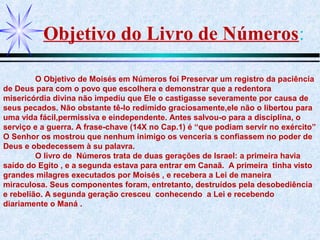 Objetivo do Livro de Números:
O Objetivo de Moisés em Números foi Preservar um registro da paciência
de Deus para com o povo que escolhera e demonstrar que a redentora
misericórdia divina não impediu que Ele o castigasse severamente por causa de
seus pecados. Não obstante tê-lo redimido graciosamente,ele não o libertou para
uma vida fácil,permissiva e eindependente. Antes salvou-o para a disciplina, o
serviço e a guerra. A frase-chave (14X no Cap.1) é “que podiam servir no exército”
O Senhor os mostrou que nenhum inimigo os venceria s confiassem no poder de
Deus e obedecessem à su palavra.
O livro de Números trata de duas gerações de Israel: a primeira havia
saído do Egito , e a segunda estava para entrar em Canaã. A primeira tinha visto
grandes milagres executados por Moisés , e recebera a Lei de maneira
miraculosa. Seus componentes foram, entretanto, destruídos pela desobediência
e rebelião. A segunda geração cresceu conhecendo a Lei e recebendo
diariamente o Maná .
 