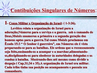 Contibuições Singulares de Números:
11-- Censo Militar e Organização de IsraelCenso Militar e Organização de Israel: ( 1-3:26).: ( 1-3:26).
Levítico relata a organização de Israel para aLevítico relata a organização de Israel para a
adoração;Números para o serviço e a guerra. sob o comando deadoração;Números para o serviço e a guerra. sob o comando de
Deus,Moisés enumerou a primeira e a segunda geração dosDeus,Moisés enumerou a primeira e a segunda geração dos
homens aptos para a guerra.Tal como Moisés proclamou emhomens aptos para a guerra.Tal como Moisés proclamou em
Êxodo 15:3 “ O Senhor é guerreiro”, em Números ele é vistoÊxodo 15:3 “ O Senhor é guerreiro”, em Números ele é visto
preparando-se para as batalhas. Ele ordena que o recenseamentopreparando-se para as batalhas. Ele ordena que o recenseamento
seja feito,ensinando-os a acampar e a marchar,alimentando-seja feito,ensinando-os a acampar e a marchar,alimentando-
os,disciplinando-os para obedecer às autoridades delegadas e osos,disciplinando-os para obedecer às autoridades delegadas e os
conduz à batalha. Mostrando-lhes até mesmo como dividir oconduz à batalha. Mostrando-lhes até mesmo como dividir o
despojo ( Cap.31;34 e 35).A organização de Israel era militar.despojo ( Cap.31;34 e 35).A organização de Israel era militar.
Cada tribo tinha sua posição no acampamento e possuía seuCada tribo tinha sua posição no acampamento e possuía seu
comandante.comandante.
 