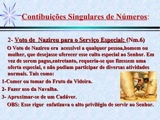 Contibuições Singulares de Números:
2-2- Voto de Nazireu para o Serviço Especial:Voto de Nazireu para o Serviço Especial: (Nm.6)(Nm.6)
O Voto de Nazireu era acessível a qualquer pessoa,homem ouO Voto de Nazireu era acessível a qualquer pessoa,homem ou
mulher, que desejasse oferecer esse culto especial ao Senhor. Emmulher, que desejasse oferecer esse culto especial ao Senhor. Em
vez de serem pagos,entretanto, requeria-se que fizessem umavez de serem pagos,entretanto, requeria-se que fizessem uma
oferta especial, e não podiam participar de diversas atividadesoferta especial, e não podiam participar de diversas atividades
normais. Tais como:normais. Tais como:
1-Comer ou tomar do Fruto da Videira.1-Comer ou tomar do Fruto da Videira.
2- Fazer uso da Navalha.2- Fazer uso da Navalha.
3- Aproximar-se de um Cadáver.3- Aproximar-se de um Cadáver.
OBS: Esse rigor enfatizava o alto privilégio de servir ao Senhor.OBS: Esse rigor enfatizava o alto privilégio de servir ao Senhor.
 