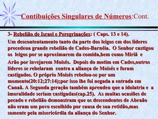 Contibuições Singulares de Números:Cont.
3-3- Rebelião de Israel e PeregrinaçõesRebelião de Israel e Peregrinações: ( Caps. 13 e 14).: ( Caps. 13 e 14).
Um descontentamento tanto da parte dos leigos cm dos líderesUm descontentamento tanto da parte dos leigos cm dos líderes
precedeua grande rebelião de Cades-Barnéia. O Senhor castigouprecedeua grande rebelião de Cades-Barnéia. O Senhor castigou
os leigos por se aproximarem da comida,bem como Miriã eos leigos por se aproximarem da comida,bem como Miriã e
Arão por invejarem Moisés. Depois do motim em Cades,outrosArão por invejarem Moisés. Depois do motim em Cades,outros
líderes se rebelaram contra a aliança de Moisés e foramlíderes se rebelaram contra a aliança de Moisés e foram
castigados. O próprio Moisés rebelou-se por umcastigados. O próprio Moisés rebelou-se por um
momento(20:12;27:14);por isso lhe foi negada a entrada emmomento(20:12;27:14);por isso lhe foi negada a entrada em
Canaã. A Segunda geração também aprendeu que a idolatria e aCanaã. A Segunda geração também aprendeu que a idolatria e a
imoralidade seriam castigadas(cap.25). As muitas ocasiões deimoralidade seriam castigadas(cap.25). As muitas ocasiões de
pecado e rebelião demonstram que os descendentes de Abraãopecado e rebelião demonstram que os descendentes de Abraão
não eram um povo escolhido por causa de sua retidão,masnão eram um povo escolhido por causa de sua retidão,mas
somente pela misericórdia da aliança do Senhor.somente pela misericórdia da aliança do Senhor.
 