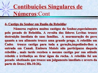 Contibuições Singulares de
Números:Cont
4- Castigo do Senhor em Razão da Rebeldia4- Castigo do Senhor em Razão da Rebeldia::
Números registra muitos castigos do Senhor,especialmenteNúmeros registra muitos castigos do Senhor,especialmente
pelo pecado de Rebeldia. A revolta dos líderes Levitas trouxepelo pecado de Rebeldia. A revolta dos líderes Levitas trouxe
destruição imediata de suas famílias. A murmuração do povodestruição imediata de suas famílias. A murmuração do povo
quanto a seu alimento trouxe uma grande praga. A rebelião emquanto a seu alimento trouxe uma grande praga. A rebelião em
Cades trouxe castigo para toda a geração,impedindo-lhes aCades trouxe castigo para toda a geração,impedindo-lhes a
entrada em Canaã. Embora Moisés não participasse daquelaentrada em Canaã. Embora Moisés não participasse daquela
rebelião , mais tarde recebeu o mesmo castigo por sua atituderebelião , mais tarde recebeu o mesmo castigo por sua atitude
rebelde e irritadiça ao tirar água da rocha. A rebelião foi umrebelde e irritadiça ao tirar água da rocha. A rebelião foi um
pecado obstinado que trouxe um julgamento imediato e severo dapecado obstinado que trouxe um julgamento imediato e severo da
parte de Deus.( Hb.10:26).parte de Deus.( Hb.10:26).
 