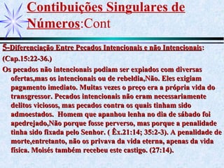 Contibuições Singulares de
Números:Cont
5-5-Diferenciação Entre Pecados Intencionais e não IntencionaisDiferenciação Entre Pecados Intencionais e não Intencionais::
(Cap.15:22-36.)(Cap.15:22-36.)
Os pecados não intencionais podiam ser expiados com diversasOs pecados não intencionais podiam ser expiados com diversas
ofertas,mas os intencionais ou de rebeldia,Não. Eles exigiamofertas,mas os intencionais ou de rebeldia,Não. Eles exigiam
pagamento imediato. Muitas vezes o preço era a própria vida dopagamento imediato. Muitas vezes o preço era a própria vida do
transgressor. Pecados intencionais não eram necessariamentetransgressor. Pecados intencionais não eram necessariamente
delitos viciosos, mas pecados contra os quais tinham sidodelitos viciosos, mas pecados contra os quais tinham sido
admoestados. Homem que apanhou lenha no dia de sábado foiadmoestados. Homem que apanhou lenha no dia de sábado foi
apedrejado,Não porque fosse perverso, mas porque a penalidadeapedrejado,Não porque fosse perverso, mas porque a penalidade
tinha sido fixada pelo Senhor. ( Êx.21:14; 35:2-3). A penalidade detinha sido fixada pelo Senhor. ( Êx.21:14; 35:2-3). A penalidade de
morte,entretanto, não os privava da vida eterna, apenas da vidamorte,entretanto, não os privava da vida eterna, apenas da vida
física. Moisés também recebeu este castigo. (27:14).física. Moisés também recebeu este castigo. (27:14).
 
