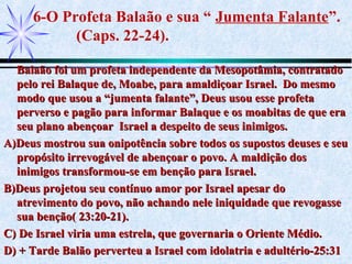 6-O Profeta Balaão e sua “ Jumenta Falante”.
(Caps. 22-24).
Balaão foi um profeta independente da Mesopotâmia, contratadoBalaão foi um profeta independente da Mesopotâmia, contratado
pelo rei Balaque de, Moabe, para amaldiçoar Israel. Do mesmopelo rei Balaque de, Moabe, para amaldiçoar Israel. Do mesmo
modo que usou a “jumenta falante”, Deus usou esse profetamodo que usou a “jumenta falante”, Deus usou esse profeta
perverso e pagão para informar Balaque e os moabitas de que eraperverso e pagão para informar Balaque e os moabitas de que era
seu plano abençoar Israel a despeito de seus inimigos.seu plano abençoar Israel a despeito de seus inimigos.
A)Deus mostrou sua onipotência sobre todos os supostos deuses e seuA)Deus mostrou sua onipotência sobre todos os supostos deuses e seu
propósito irrevogável de abençoar o povo. A maldição dospropósito irrevogável de abençoar o povo. A maldição dos
inimigos transformou-se em benção para Israel.inimigos transformou-se em benção para Israel.
B)Deus projetou seu contínuo amor por Israel apesar doB)Deus projetou seu contínuo amor por Israel apesar do
atrevimento do povo, não achando nele iniquidade que revogasseatrevimento do povo, não achando nele iniquidade que revogasse
sua benção( 23:20-21).sua benção( 23:20-21).
C) De Israel viria uma estrela, que governaria o Oriente Médio.C) De Israel viria uma estrela, que governaria o Oriente Médio.
D) + Tarde Balão perverteu a Israel com idolatria e adultério-25:31D) + Tarde Balão perverteu a Israel com idolatria e adultério-25:31
 