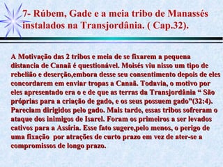 7- Rúbem, Gade e a meia tribo de Manassés
instalados na Transjordânia. ( Cap.32).
A Motivação das 2 tribos e meia de se fixarem a pequenaA Motivação das 2 tribos e meia de se fixarem a pequena
distancia de Canaã é questionável. Moisés viu nisso um tipo dedistancia de Canaã é questionável. Moisés viu nisso um tipo de
rebelião e deserção,embora desse seu consentimento depois de elesrebelião e deserção,embora desse seu consentimento depois de eles
concordarem em enviar tropas a Canaã. Todavia, o motivo porconcordarem em enviar tropas a Canaã. Todavia, o motivo por
eles apresentado era o e de que as terras da Transjordânia “ Sãoeles apresentado era o e de que as terras da Transjordânia “ São
próprias para a criação de gado, e os seus possuem gado”(32:4).próprias para a criação de gado, e os seus possuem gado”(32:4).
Pareciam dirigidos pelo gado. Mais tarde, essas tribos sofreram oPareciam dirigidos pelo gado. Mais tarde, essas tribos sofreram o
ataque dos inimigos de Isarel. Foram os primeiros a ser levadosataque dos inimigos de Isarel. Foram os primeiros a ser levados
cativos para a Assíria. Esse fato sugere,pelo menos, o perigo decativos para a Assíria. Esse fato sugere,pelo menos, o perigo de
uma fixação por atrações de curto prazo em vez de ater-se auma fixação por atrações de curto prazo em vez de ater-se a
compromissos de longo prazo.compromissos de longo prazo.
 