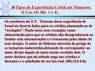 8-8-Tipos de Experiência Cristã em Números:
(I Cor.10; Hb. 3 e 4).
Os escritores do N.T. Tiraram dessa experiência deOs escritores do N.T. Tiraram dessa experiência de
Israel no deserto lições para os cristãos,chamando-as deIsrael no deserto lições para os cristãos,chamando-as de
“exemplos”. Paulo usou esses exemplos como“exemplos”. Paulo usou esses exemplos como
admoestação para que os cristãos não desagradassem aoadmoestação para que os cristãos não desagradassem ao
Senhor com murmurações e o trocassem pelos ídolos deSenhor com murmurações e o trocassem pelos ídolos de
seus desejos. O autor de Hebreus advertia do perigo deseus desejos. O autor de Hebreus advertia do perigo de
se tornarem endurecidos,deixando de corresponder aose tornarem endurecidos,deixando de corresponder ao
amor divino depois de tanto terem recebido dele. Oamor divino depois de tanto terem recebido dele. O
autor declara que tal atitude nega aos cristãos oautor declara que tal atitude nega aos cristãos o
descanso e a satisfação de serviço real. (Hb.312-4:8).descanso e a satisfação de serviço real. (Hb.312-4:8).
 