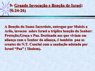9-9- Grande Invocação e Benção de IsraelGrande Invocação e Benção de Israel::
(6:24-26)(6:24-26)
A Benção do Sumo Sacerdote, entregue por Moisés aA Benção do Sumo Sacerdote, entregue por Moisés a
Arão, invocou sobre Israel a tríplice benção do Senhor:Arão, invocou sobre Israel a tríplice benção do Senhor:
Proteção;Graça e Paz. Destinada aos que viviam emProteção;Graça e Paz. Destinada aos que viviam em
aliança com o Senhor da aliança, é também paa osaliança com o Senhor da aliança, é também paa os
crentes do N.T. Conclui com a saudação adotada porcrentes do N.T. Conclui com a saudação adotada por
Israel “Paz” ( Shalom).Israel “Paz” ( Shalom).
 