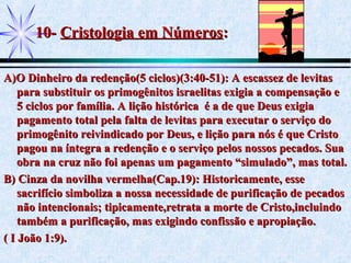 10-10- Cristologia em NúmerosCristologia em Números::
A)O Dinheiro da redenção(5 ciclos)(3:40-51): A escassez de levitasA)O Dinheiro da redenção(5 ciclos)(3:40-51): A escassez de levitas
para substituir os primogênitos israelitas exigia a compensação epara substituir os primogênitos israelitas exigia a compensação e
5 ciclos por família. A lição histórica é a de que Deus exigia5 ciclos por família. A lição histórica é a de que Deus exigia
pagamento total pela falta de levitas para executar o serviço dopagamento total pela falta de levitas para executar o serviço do
primogênito reivindicado por Deus, e lição para nós é que Cristoprimogênito reivindicado por Deus, e lição para nós é que Cristo
pagou na íntegra a redenção e o serviço pelos nossos pecados. Suapagou na íntegra a redenção e o serviço pelos nossos pecados. Sua
obra na cruz não foi apenas um pagamento “simulado”, mas total.obra na cruz não foi apenas um pagamento “simulado”, mas total.
B) Cinza da novilha vermelha(Cap.19): Historicamente, esseB) Cinza da novilha vermelha(Cap.19): Historicamente, esse
sacrifício simboliza a nossa necessidade de purificação de pecadossacrifício simboliza a nossa necessidade de purificação de pecados
não intencionais; tipicamente,retrata a morte de Cristo,incluindonão intencionais; tipicamente,retrata a morte de Cristo,incluindo
também a purificação, mas exigindo confissão e apropiação.também a purificação, mas exigindo confissão e apropiação.
( I João 1:9).( I João 1:9).
 