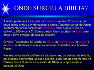 ONDE SURGIU A BÍBLIA?ONDE SURGIU A BÍBLIA?
A maior parte dela foi escrita na Palestina, onde o Povo vivia, por
onde Jesus andou e onde nasceu a Igreja. Algumas partes do Antigo
Testamento foram escritas na Babilônia, onde o povo viveu no
cativeiro, 600 anos a.C. Outras partes foram escritas no Egito para
onde o povo emigrou depois do cativeiro.
O Novo Testamento foi escrito na Síria, na Ásia Menor, na Grécia e
na Itália, onde havia muitas comunidades, fundadas pelo Apóstolo
Paulo.
Nesses povos havia a diferença de costumes, de cultura, de religião,
de situação econômica, social e política. Tudo isto deixou marcas na
Bíblia e teve influência na maneira da Bíblia nos apresentar a
palavra de Deus.
 