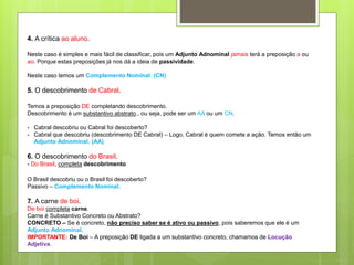 4. A crítica ao aluno.
Neste caso é simples e mais fácil de classificar, pois um Adjunto Adnominal jamais terá a preposição a ou
ao. Porque estas preposições já nos dá a ideia de passividade.
Neste caso temos um Complemento Nominal. (CN)
5. O descobrimento de Cabral.
Temos a preposição DE completando descobrimento.
Descobrimento é um substantivo abstrato., ou seja, pode ser um AA ou um CN.
- Cabral descobriu ou Cabral foi descoberto?
- Cabral que descobriu (descobrimento DE Cabral) – Logo, Cabral é quem comete a ação. Temos então um
Adjunto Adnominal. (AA)
6. O descobrimento do Brasil.
- Do Brasil, completa descobrimento
O Brasil descobriu ou o Brasil foi descoberto?
Passivo – Complemento Nominal.
7. A carne de boi.
De boi completa carne.
Carne é Substantivo Concreto ou Abstrato?
CONCRETO – Se é concreto, não preciso saber se é ativo ou passivo, pois saberemos que ele é um
Adjunto Adnominal.
IMPORTANTE: De Boi – A preposição DE ligada a um substantivo concreto, chamamos de Locução
Adjetiva.
 