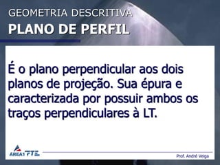 GEOMETRIA DESCRITIVA
PLANO DE PERFIL

É o plano perpendicular aos dois
planos de projeção. Sua épura e
caracterizada por possuir ambos os
traços perpendiculares à LT.


                              Prof. André Veiga
 