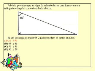 Fabrício percebeu que as vigas do telhado da sua casa formavam um
triângulo retângulo, como desenhado abaixo.




   Se um dos ângulos mede 68 , quanto medem os outros ângulos?
(A) 22 e 90
(B) 45 e 45
(C) 56 e 56
(D) 90 e 28
 