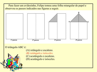 Para fazer um aviãozinho, Felipe tomou uma folha retangular de papel e
observou os passos indicados nas figuras a seguir.




O triângulo ABC é:
                  (A) retângulo e escaleno.
                  (B) retângulo e isósceles.
                  (C) acutângulo e escaleno.
                  (D) acutângulo e isósceles.
 