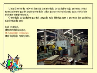 Uma fábrica de móveis lançou um modelo de cadeira cujo encosto tem a
forma de um quadrilátero com dois lados paralelos e dois não paralelos e de
mesmo comprimento.
   O modelo de cadeira que foi lançado pela fábrica tem o encosto das cadeiras
na forma de um:

(A) losango.
(B) paralelogramo.
(C) trapézio isósceles.
(D) trapézio retângulo.
 