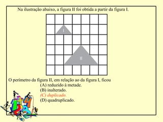 Na ilustração abaixo, a figura II foi obtida a partir da figura I.




O perímetro da figura II, em relação ao da figura I, ficou
                 (A) reduzido à metade.
                 (B) inalterado.
                 (C) duplicado.
                 (D) quadruplicado.
 