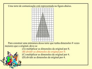 Uma torre de comunicação está representada na figura abaixo.




  Para construir uma miniatura dessa torre que tenha dimensões 8 vezes
menores que a original, deve-se
                (A) multiplicar as dimensões da original por 8.
                (B) dividir as dimensões da original por 8.
                (C) multiplicar as dimensões da original por 4.
                (D) dividir as dimensões da original por 4.
 