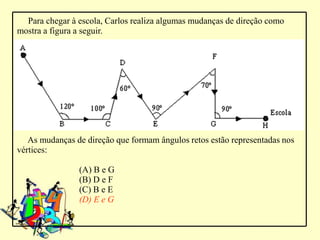 Para chegar à escola, Carlos realiza algumas mudanças de direção como
mostra a figura a seguir.




   As mudanças de direção que formam ângulos retos estão representadas nos
vértices:

                (A) B e G
                (B) D e F
                (C) B e E
                (D) E e G
 