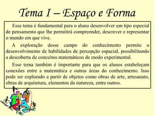 Tema I – Espaço e Forma
   Esse tema é fundamental para o aluno desenvolver um tipo especial
de pensamento que lhe permitirá compreender, descrever e representar
o mundo em que vive.
   A exploração desse campo do conhecimento permite o
desenvolvimento de habilidades de percepção espacial, possibilitando
a descoberta de conceitos matemáticos de modo experimental.
   Esse tema também é importante para que os alunos estabeleçam
conexões entre a matemática e outras áreas do conhecimento. Isso
pode ser explorado a partir de objetos como obras de arte, artesanato,
obras de arquitetura, elementos da natureza, entre outros.
 