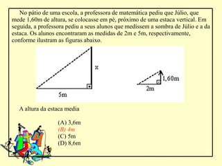 No pátio de uma escola, a professora de matemática pediu que Júlio, que
mede 1,60m de altura, se colocasse em pé, próximo de uma estaca vertical. Em
seguida, a professora pediu a seus alunos que medissem a sombra de Júlio e a da
estaca. Os alunos encontraram as medidas de 2m e 5m, respectivamente,
conforme ilustram as figuras abaixo.




  A altura da estaca media

                  (A) 3,6m
                  (B) 4m
                  (C) 5m
                  (D) 8,6m
 