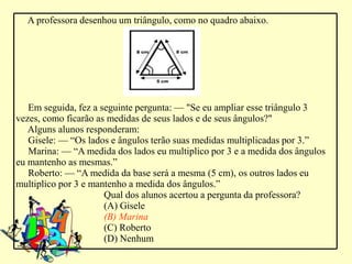 A professora desenhou um triângulo, como no quadro abaixo.




   Em seguida, fez a seguinte pergunta: –– "Se eu ampliar esse triângulo 3
vezes, como ficarão as medidas de seus lados e de seus ângulos?"
   Alguns alunos responderam:
   Gisele: –– “Os lados e ângulos terão suas medidas multiplicadas por 3.”
   Marina: –– “A medida dos lados eu multiplico por 3 e a medida dos ângulos
eu mantenho as mesmas.”
   Roberto: –– “A medida da base será a mesma (5 cm), os outros lados eu
multiplico por 3 e mantenho a medida dos ângulos.”
                      Qual dos alunos acertou a pergunta da professora?
                      (A) Gisele
                      (B) Marina
                      (C) Roberto
                      (D) Nenhum
 