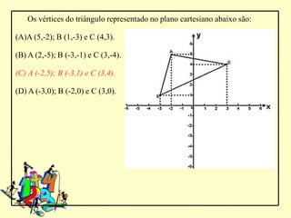 Os vértices do triângulo representado no plano cartesiano abaixo são:

(A)A (5,-2); B (1,-3) e C (4,3).

(B) A (2,-5); B (-3,-1) e C (3,-4).

(C) A (-2,5); B (-3,1) e C (3,4).

(D) A (-3,0); B (-2,0) e C (3,0).
 