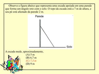Observe a figura abaixo que representa uma escada apoiada em uma parede
que forma um ângulo reto com o solo. O topo da escada está a 7 m de altura, e
seu pé está afastado da parede 2 m.




A escada mede, aproximadamente,
                 (A) 5 m
                 (B) 6,7 m
                 (C) 7,3 m
                 (D) 9 m
 