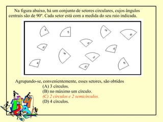Na figura abaixo, há um conjunto de setores circulares, cujos ângulos
centrais são de 90º. Cada setor está com a medida do seu raio indicada.




   Agrupando-se, convenientemente, esses setores, são obtidos
                 (A) 3 círculos.
                 (B) no máximo um círculo.
                 (C) 2 círculos e 2 semicírculos.
                 (D) 4 círculos.
 