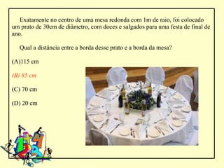 Exatamente no centro de uma mesa redonda com 1m de raio, foi colocado
um prato de 30cm de diâmetro, com doces e salgados para uma festa de final de
ano.

   Qual a distância entre a borda desse prato e a borda da mesa?

(A)115 cm

(B) 85 cm

(C) 70 cm

(D) 20 cm
 